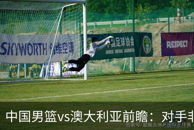 中国男篮vs澳大利亚前瞻：对手非最强阵容，男篮磨合阵容是首要目标